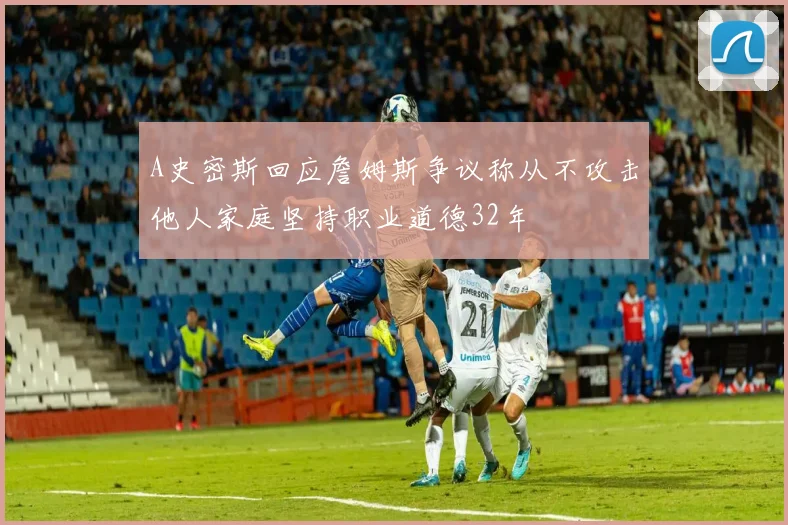 A史密斯回应詹姆斯争议称从不攻击他人家庭坚持职业道德32年