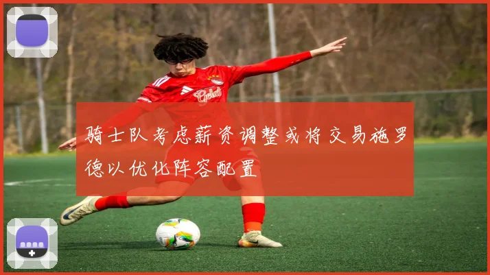 骑士队考虑薪资调整或将交易施罗德以优化阵容配置