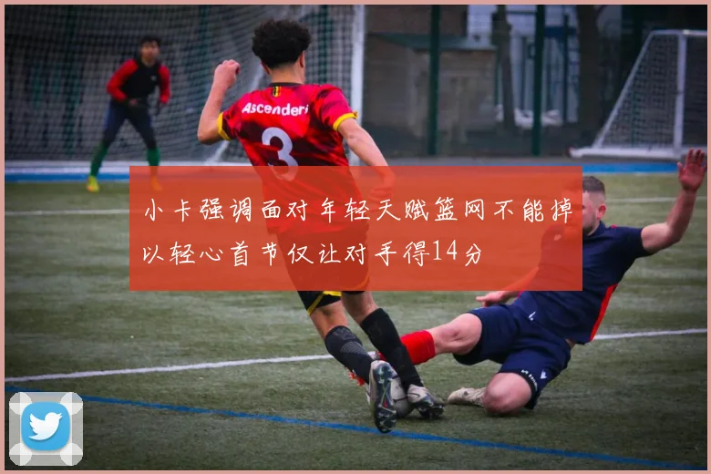小卡强调面对年轻天赋篮网不能掉以轻心首节仅让对手得14分