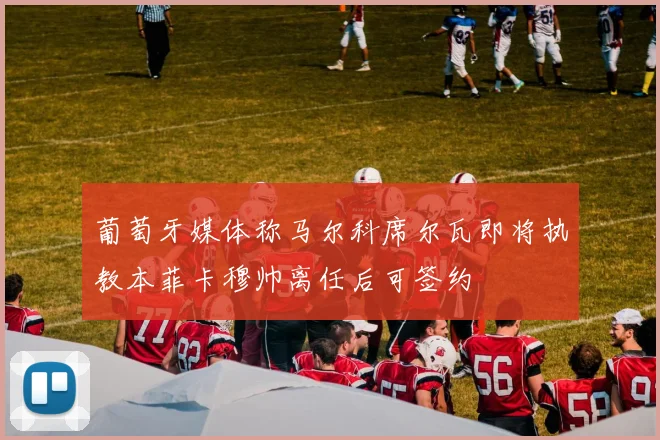 葡萄牙媒体称马尔科席尔瓦即将执教本菲卡穆帅离任后可签约