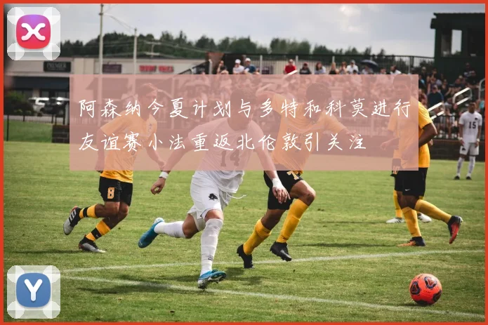 阿森纳今夏计划与多特和科莫进行友谊赛小法重返北伦敦引关注