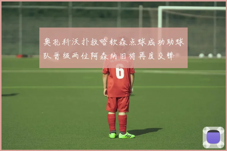 奥孔科沃扑救哈钦森点球成功助球队晋级两位阿森纳旧将再度交锋