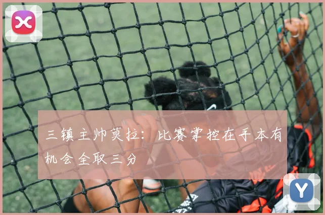 三镇主帅莫拉：比赛掌控在手本有机会全取三分