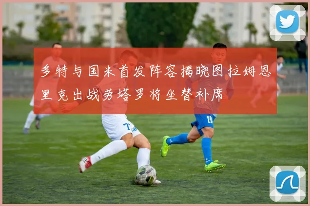 多特与国米首发阵容揭晓图拉姆恩里克出战劳塔罗将坐替补席