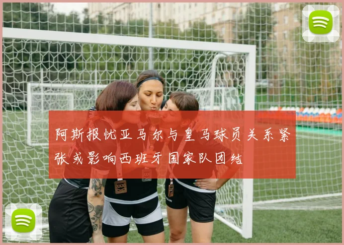 阿斯报忧亚马尔与皇马球员关系紧张或影响西班牙国家队团结
