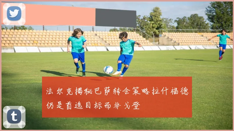 法尔克揭秘巴萨转会策略拉什福德仍是首选目标而非戈登