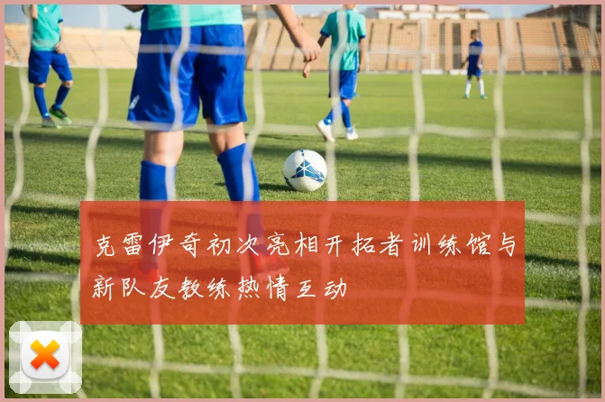 克雷伊奇初次亮相开拓者训练馆与新队友教练热情互动