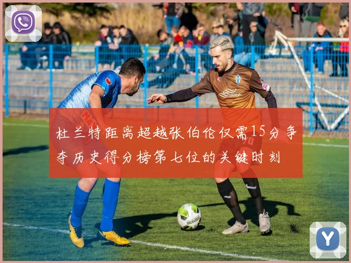 杜兰特距离超越张伯伦仅需15分争夺历史得分榜第七位的关键时刻