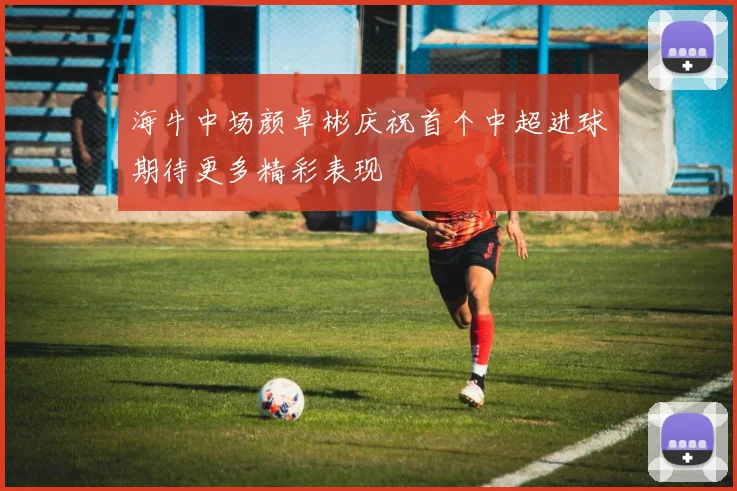 海牛中场颜卓彬庆祝首个中超进球期待更多精彩表现