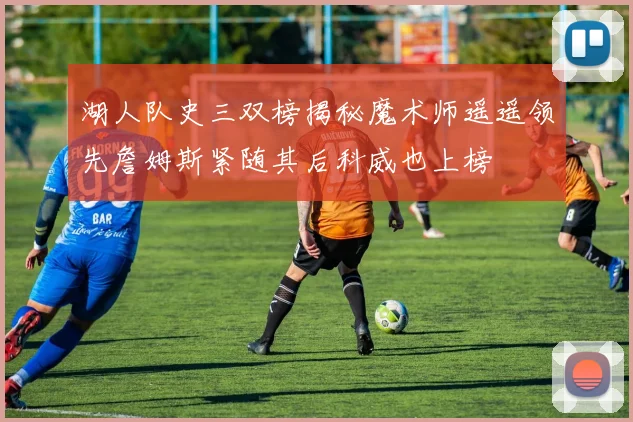 湖人队史三双榜揭秘魔术师遥遥领先詹姆斯紧随其后科威也上榜