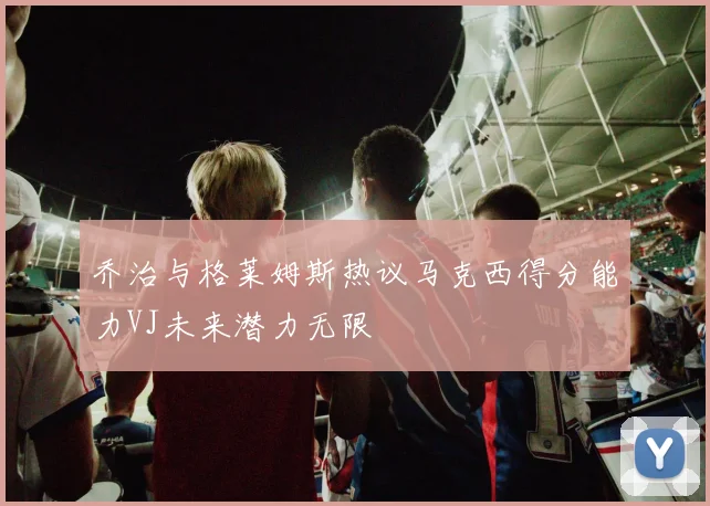 乔治与格莱姆斯热议马克西得分能力VJ未来潜力无限
