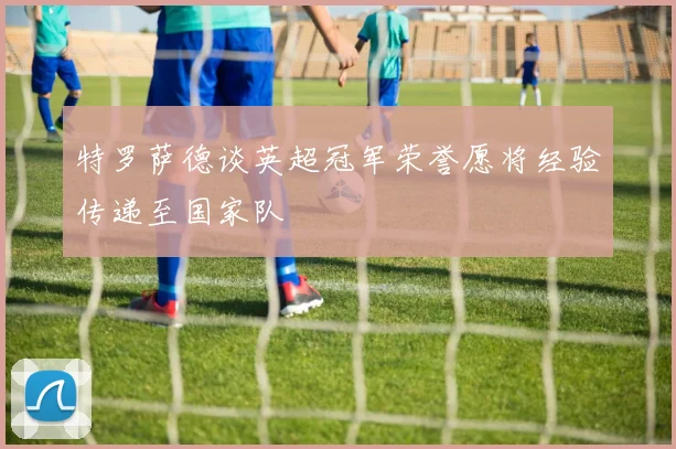特罗萨德谈英超冠军荣誉愿将经验传递至国家队