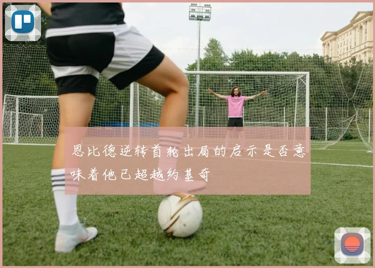 恩比德逆转首轮出局的启示是否意味着他已超越约基奇