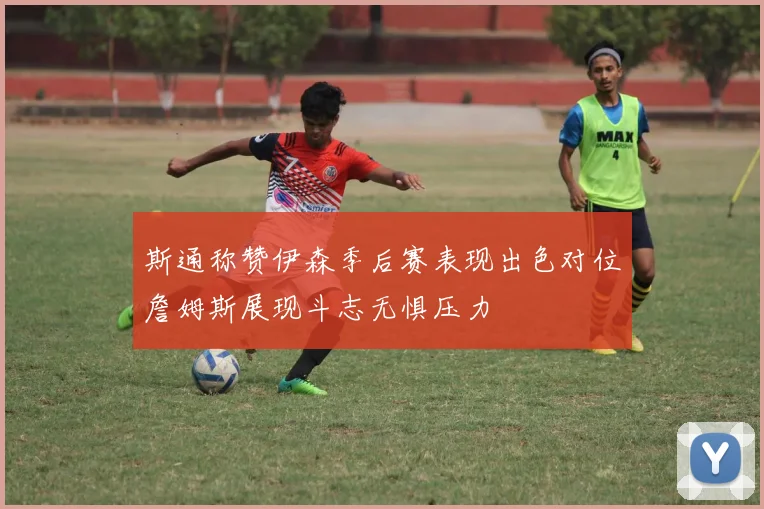斯通称赞伊森季后赛表现出色对位詹姆斯展现斗志无惧压力