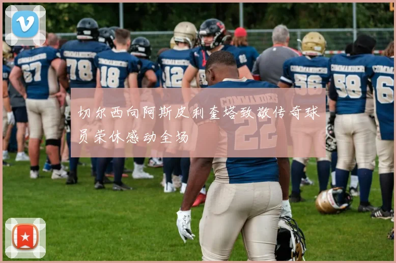 切尔西向阿斯皮利奎塔致敬传奇球员荣休感动全场