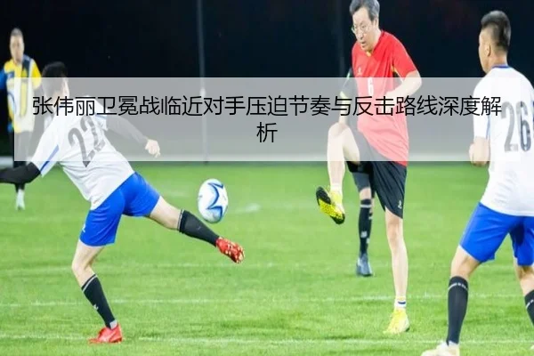 张伟丽卫冕战临近对手压迫节奏与反击路线深度解析
